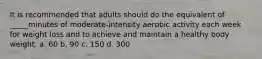 It is recommended that adults should do the equivalent of _____minutes of moderate-intensity aerobic activity each week for weight loss and to achieve and maintain a healthy body weight. a. 60 b. 90 c. 150 d. 300