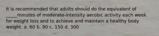 It is recommended that adults should do the equivalent of _____minutes of moderate-intensity aerobic activity each week for weight loss and to achieve and maintain a healthy body weight. a. 60 b. 90 c. 150 d. 300