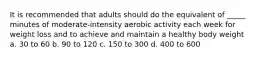 It is recommended that adults should do the equivalent of _____ minutes of moderate-intensity aerobic activity each week for weight loss and to achieve and maintain a healthy body weight a. 30 to 60 b. 90 to 120 c. 150 to 300 d. 400 to 600