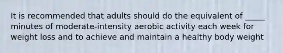 It is recommended that adults should do the equivalent of _____ minutes of moderate-intensity aerobic activity each week for weight loss and to achieve and maintain a healthy body weight