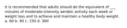 It is recommended that adults should do the equivalent of ___ minutes of moderate-intensity aerobic activity each week or weight loss and to achieve and maintain a healthy body weight. a. 60 b. 90 c. 150 d. 300