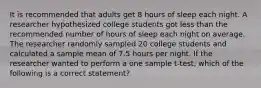 It is recommended that adults get 8 hours of sleep each night. A researcher hypothesized college students got less than the recommended number of hours of sleep each night on average. The researcher randomly sampled 20 college students and calculated a sample mean of 7.5 hours per night. If the researcher wanted to perform a one sample t-test, which of the following is a correct statement?