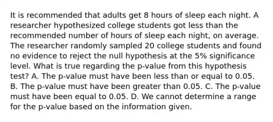 It is recommended that adults get 8 hours of sleep each night. A researcher hypothesized college students got less than the recommended number of hours of sleep each​ night, on average. The researcher randomly sampled 20 college students and found no evidence to reject the null hypothesis at the​ 5% significance level. What is true regarding the​ p-value from this hypothesis​ test? A. The​ p-value must have been less than or equal to 0.05. B. The​ p-value must have been greater than 0.05. C. The​ p-value must have been equal to 0.05. D. We cannot determine a range for the​ p-value based on the information given.