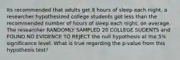 Its recommended that adults get 8 hours of sleep each night. a researcher hypothesized college students got less than the recommended number of hours of sleep each night, on average. The researcher RANDOMLY SAMPLED 20 COLLEGE SUDENTS and FOUND NO EVIDENCE TO REJECT the null hypothesis at the 5% significance level. What is true regarding the p-value from this hypothesis test?