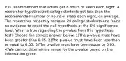 It is recommended that adults get 8 hours of sleep each night. A researcher hypothesized college students got less than the recommended number of hours of sleep each​ night, on average. The researcher randomly sampled 20 college students and found no evidence to reject the null hypothesis at the​ 5% significance level. What is true regarding the​ p-value from this hypothesis​ test? Choose the correct answer below. 1)The​ p-value must have been greater than 0.05. 2)The​ p-value must have been less than or equal to 0.05. 3)The​ p-value must have been equal to 0.05. 4)We cannot determine a range for the​ p-value based on the information given.