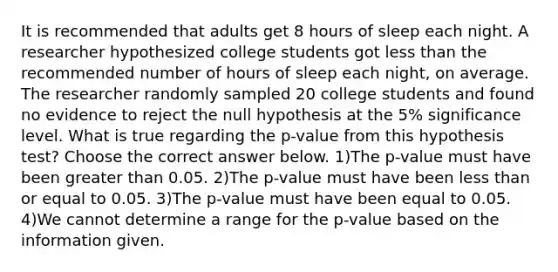 It is recommended that adults get 8 hours of sleep each night. A researcher hypothesized college students got less than the recommended number of hours of sleep each​ night, on average. The researcher randomly sampled 20 college students and found no evidence to reject the null hypothesis at the​ 5% significance level. What is true regarding the​ p-value from this hypothesis​ test? Choose the correct answer below. 1)The​ p-value must have been greater than 0.05. 2)The​ p-value must have been less than or equal to 0.05. 3)The​ p-value must have been equal to 0.05. 4)We cannot determine a range for the​ p-value based on the information given.