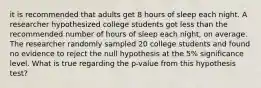 it is recommended that adults get 8 hours of sleep each night. A researcher hypothesized college students got less than the recommended number of hours of sleep each night, on average. The researcher randomly sampled 20 college students and found no evidence to reject the null hypothesis at the 5% significance level. What is true regarding the p-value from this hypothesis test?