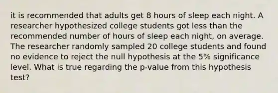 it is recommended that adults get 8 hours of sleep each night. A researcher hypothesized college students got less than the recommended number of hours of sleep each night, on average. The researcher randomly sampled 20 college students and found no evidence to reject the null hypothesis at the 5% significance level. What is true regarding the p-value from this hypothesis test?