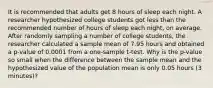 It is recommended that adults get 8 hours of sleep each night. A researcher hypothesized college students got less than the recommended number of hours of sleep each​ night, on average. After randomly sampling a number of college​ students, the researcher calculated a sample mean of 7.95 hours and obtained a​ p-value of 0.0001 from a​ one-sample t-test. Why is the​ p-value so small when the difference between the sample mean and the hypothesized value of the population mean is only 0.05 hours​ (3 minutes)?