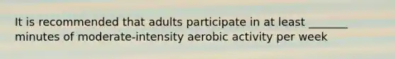 It is recommended that adults participate in at least _______ minutes of moderate-intensity aerobic activity per week