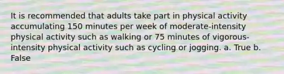 It is recommended that adults take part in physical activity accumulating 150 minutes per week of moderate-intensity physical activity such as walking or 75 minutes of vigorous-intensity physical activity such as cycling or jogging. a. True b. False