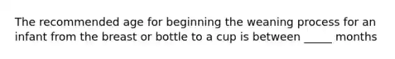 The recommended age for beginning the weaning process for an infant from the breast or bottle to a cup is between _____ months