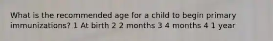 What is the recommended age for a child to begin primary immunizations? 1 At birth 2 2 months 3 4 months 4 1 year