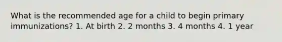 What is the recommended age for a child to begin primary immunizations? 1. At birth 2. 2 months 3. 4 months 4. 1 year