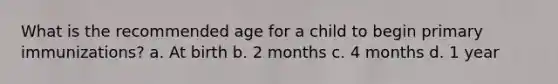 What is the recommended age for a child to begin primary immunizations? a. At birth b. 2 months c. 4 months d. 1 year