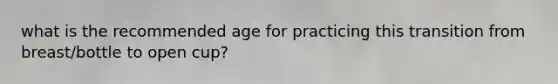 what is the recommended age for practicing this transition from breast/bottle to open cup?