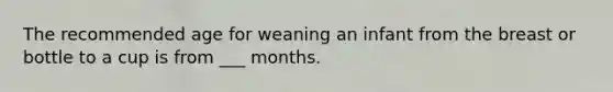 ​The recommended age for weaning an infant from the breast or bottle to a cup is from ___ months.