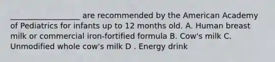 __________________ are recommended by the American Academy of Pediatrics for infants up to 12 months old. A. Human breast milk or commercial iron-fortified formula B. Cow's milk C. Unmodified whole cow's milk D . Energy drink