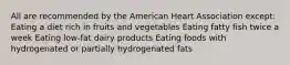 All are recommended by the American Heart Association except: Eating a diet rich in fruits and vegetables Eating fatty fish twice a week Eating low-fat dairy products Eating foods with hydrogenated or partially hydrogenated fats