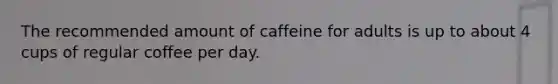 The recommended amount of caffeine for adults is up to about 4 cups of regular coffee per day.