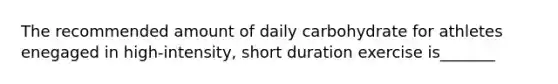 The recommended amount of daily carbohydrate for athletes enegaged in high-intensity, short duration exercise is_______