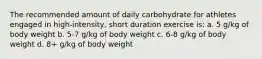 The recommended amount of daily carbohydrate for athletes engaged in high-intensity, short duration exercise is: a. 5 g/kg of body weight b. 5-7 g/kg of body weight c. 6-8 g/kg of body weight d. 8+ g/kg of body weight