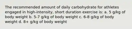 The recommended amount of daily carbohydrate for athletes engaged in high-intensity, short duration exercise is: a. 5 g/kg of body weight b. 5-7 g/kg of body weight c. 6-8 g/kg of body weight d. 8+ g/kg of body weight