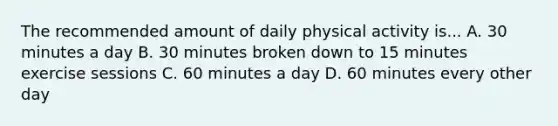 The recommended amount of daily physical activity is... A. 30 minutes a day B. 30 minutes broken down to 15 minutes exercise sessions C. 60 minutes a day D. 60 minutes every other day