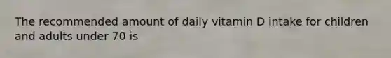 The recommended amount of daily vitamin D intake for children and adults under 70 is