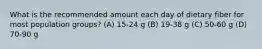 What is the recommended amount each day of dietary fiber for most population groups? (A) 15-24 g (B) 19-38 g (C) 50-60 g (D) 70-90 g