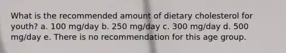 What is the recommended amount of dietary cholesterol for youth? a. 100 mg/day b. 250 mg/day c. 300 mg/day d. 500 mg/day e. There is no recommendation for this age group.