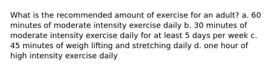 What is the recommended amount of exercise for an adult? a. 60 minutes of moderate intensity exercise daily b. 30 minutes of moderate intensity exercise daily for at least 5 days per week c. 45 minutes of weigh lifting and stretching daily d. one hour of high intensity exercise daily