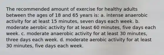 The recommended amount of exercise for healthy adults between the ages of 18 and 65 years is: a. intense anaerobic activity for at least 15 minutes, seven days each week. b. moderate aerobic activity for at least 60 minutes, five days each week. c. moderate anaerobic activity for at least 30 minutes, three days each week. d. moderate aerobic activity for at least 30 minutes, five days each week.