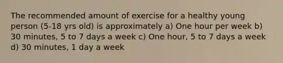 The recommended amount of exercise for a healthy young person (5-18 yrs old) is approximately a) One hour per week b) 30 minutes, 5 to 7 days a week c) One hour, 5 to 7 days a week d) 30 minutes, 1 day a week