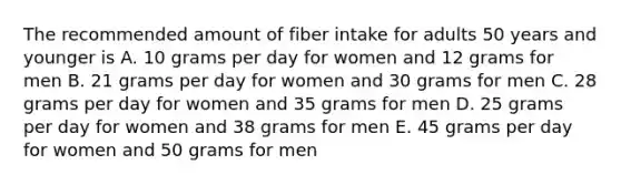 The recommended amount of fiber intake for adults 50 years and younger is A. 10 grams per day for women and 12 grams for men B. 21 grams per day for women and 30 grams for men C. 28 grams per day for women and 35 grams for men D. 25 grams per day for women and 38 grams for men E. 45 grams per day for women and 50 grams for men