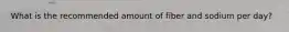 What is the recommended amount of fiber and sodium per day?