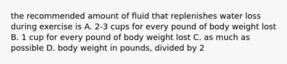 the recommended amount of fluid that replenishes water loss during exercise is A. 2-3 cups for every pound of body weight lost B. 1 cup for every pound of body weight lost C. as much as possible D. body weight in pounds, divided by 2