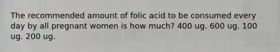 The recommended amount of folic acid to be consumed every day by all pregnant women is how much? 400 ug. 600 ug. 100 ug. 200 ug.