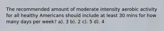 The recommended amount of moderate intensity aerobic activity for all healthy Americans should include at least 30 mins for how many days per week? a). 3 b). 2 c). 5 d). 4