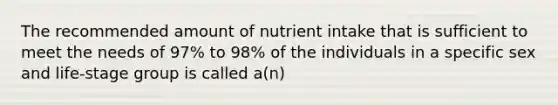 The recommended amount of nutrient intake that is sufficient to meet the needs of 97% to 98% of the individuals in a specific sex and life-stage group is called a(n)