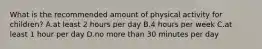 What is the recommended amount of physical activity for children? A.at least 2 hours per day B.4 hours per week C.at least 1 hour per day D.no more than 30 minutes per day