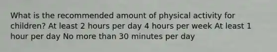 What is the recommended amount of physical activity for children? At least 2 hours per day 4 hours per week At least 1 hour per day No more than 30 minutes per day