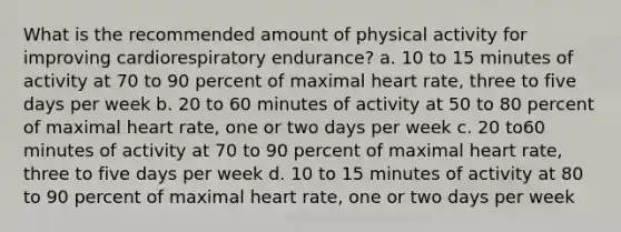 What is the recommended amount of physical activity for improving cardiorespiratory endurance? a. 10 to 15 minutes of activity at 70 to 90 percent of maximal heart rate, three to five days per week b. 20 to 60 minutes of activity at 50 to 80 percent of maximal heart rate, one or two days per week c. 20 to60 minutes of activity at 70 to 90 percent of maximal heart rate, three to five days per week d. 10 to 15 minutes of activity at 80 to 90 percent of maximal heart rate, one or two days per week