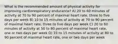 What is the recommended amount of physical activity for improving cardiorespiratory endurance? A) 20 to 60 minutes of activity at 70 to 90 percent of maximal heart rate, three to five days per week B) 10 to 15 minutes of activity at 70 to 90 percent of maximal heart rate, three to five days per week C) 20 to 60 minutes of activity at 50 to 80 percent of maximal heart rate, one or two days per week D) 10 to 15 minutes of activity at 80 to 90 percent of maximal heart rate, one or two days per week