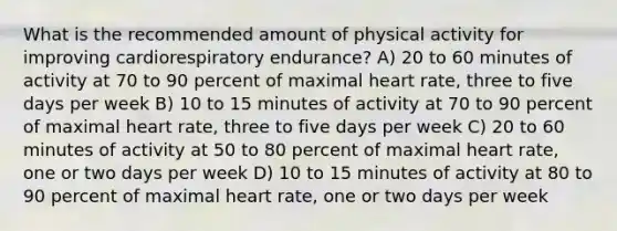 What is the recommended amount of physical activity for improving cardiorespiratory endurance? A) 20 to 60 minutes of activity at 70 to 90 percent of maximal heart rate, three to five days per week B) 10 to 15 minutes of activity at 70 to 90 percent of maximal heart rate, three to five days per week C) 20 to 60 minutes of activity at 50 to 80 percent of maximal heart rate, one or two days per week D) 10 to 15 minutes of activity at 80 to 90 percent of maximal heart rate, one or two days per week