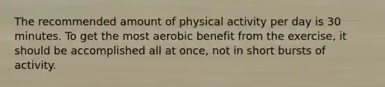 The recommended amount of physical activity per day is 30 minutes. To get the most aerobic benefit from the exercise, it should be accomplished all at once, not in short bursts of activity.