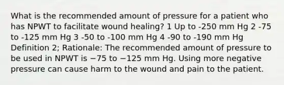 What is the recommended amount of pressure for a patient who has NPWT to facilitate wound healing? 1 Up to -250 mm Hg 2 -75 to -125 mm Hg 3 -50 to -100 mm Hg 4 -90 to -190 mm Hg Definition 2; Rationale: The recommended amount of pressure to be used in NPWT is −75 to −125 mm Hg. Using more negative pressure can cause harm to the wound and pain to the patient.