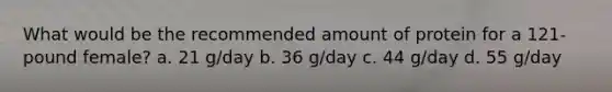 What would be the recommended amount of protein for a 121-pound female? a. 21 g/day b. 36 g/day c. 44 g/day d. 55 g/day