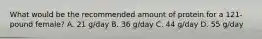 What would be the recommended amount of protein for a 121-pound female? A. 21 g/day B. 36 g/day C. 44 g/day D. 55 g/day