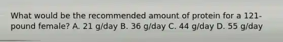 What would be the recommended amount of protein for a 121-pound female? A. 21 g/day B. 36 g/day C. 44 g/day D. 55 g/day